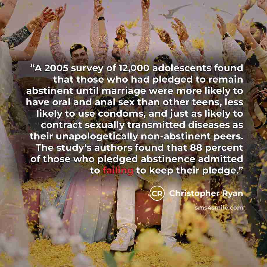 “A 2005 survey of 12,000 adolescents found that those who had pledged to remain abstinent until marriage were more likely to have oral and anal sex than other teens, less likely to use condoms, and just as likely to contract sexually transmitted diseases as their unapologetically non-abstinent…” quote by Christopher Ryan