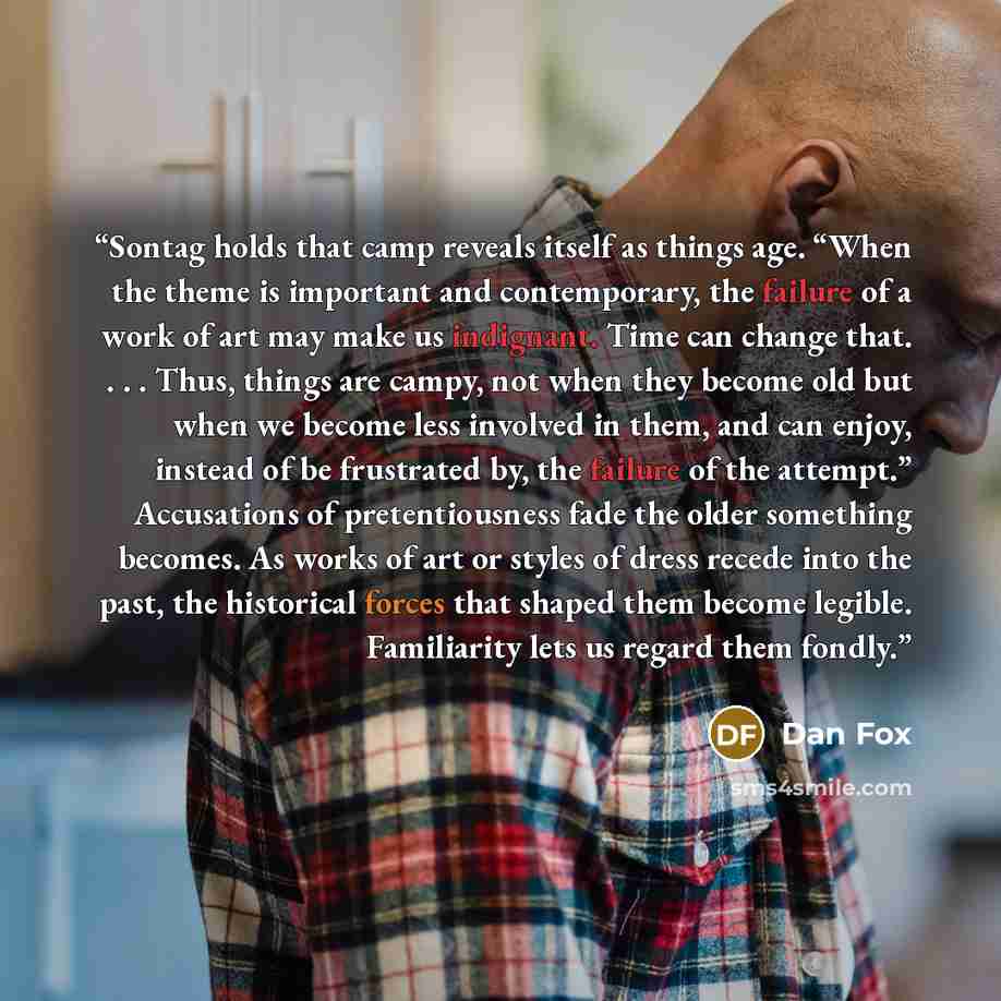 “Sontag holds that camp reveals itself as things age. “When the theme is important and contemporary, the failure of a work of art may make us indignant. Time can change that. . . . Thus, things are campy, not when they become old but when we become less involved in them, and can enjoy, instead of…” quote by Dan Fox