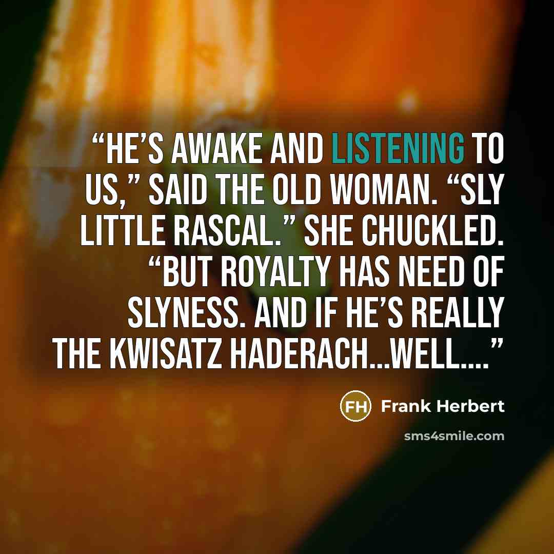“He’s awake and listening to us,” said the old woman. “Sly little rascal.” She chuckled. “But royalty has need of slyness. And if he’s really the Kwisatz Haderach…well….” quote by Frank Herbert