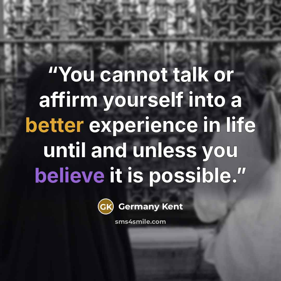 “You cannot talk or affirm yourself into a better experience in life until and unless you believe it is possible.” quote by Germany Kent