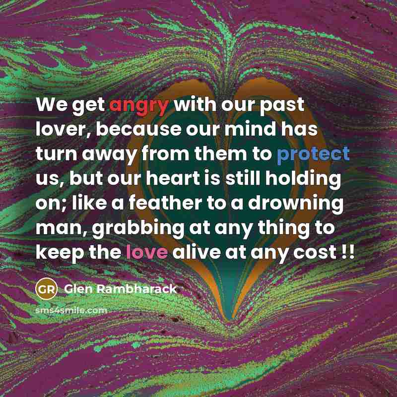 “We get angry with our past lover, because our mind has turn away from them to protect us, but our heart is still holding on; like a feather to a drowning man, grabbing at any thing to keep the love alive at any cost !!” quote by Glen Rambharack