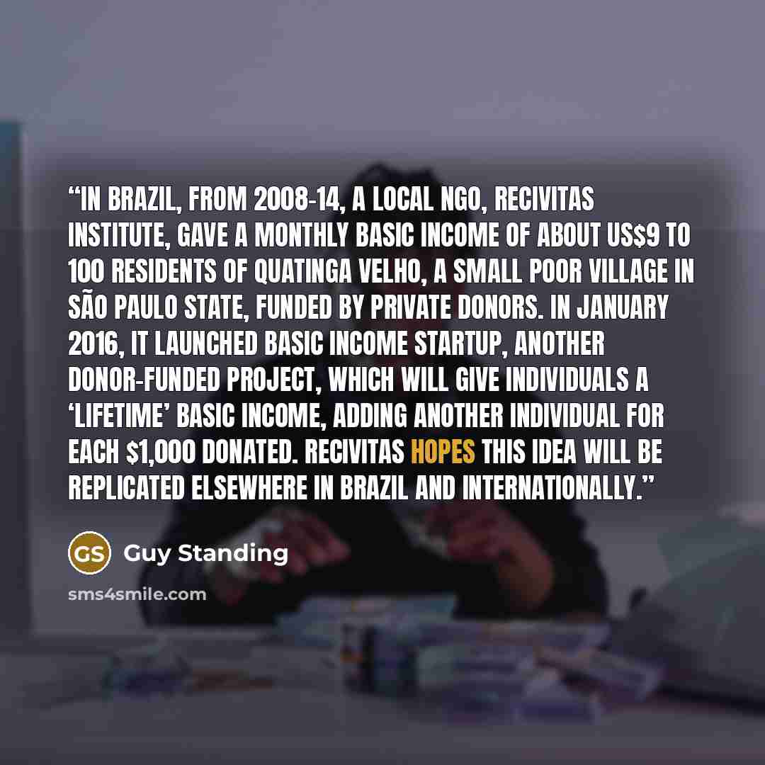 “In Brazil, from 2008–14, a local NGO, ReCivitas Institute, gave a monthly basic income of about US$9 to 100 residents of Quatinga Velho, a small poor village in São Paulo state, funded by private donors. In January 2016, it launched Basic Income Startup, another donor-funded project, which will…” quote by Guy Standing