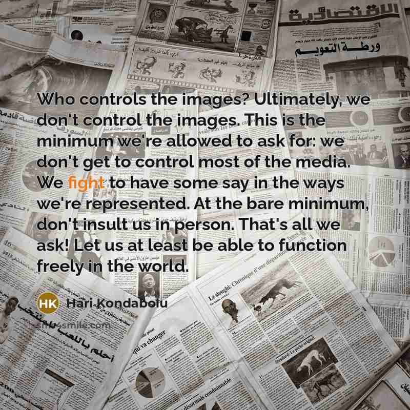 “Who controls the images? Ultimately, we don't control the images. This is the minimum we're allowed to ask for: we don't get to control most of the media. We fight to have some say in the ways we're represented. At the bare minimum, don't insult us in person. That's all we ask! Let us at least be…” quote by Hari Kondabolu
