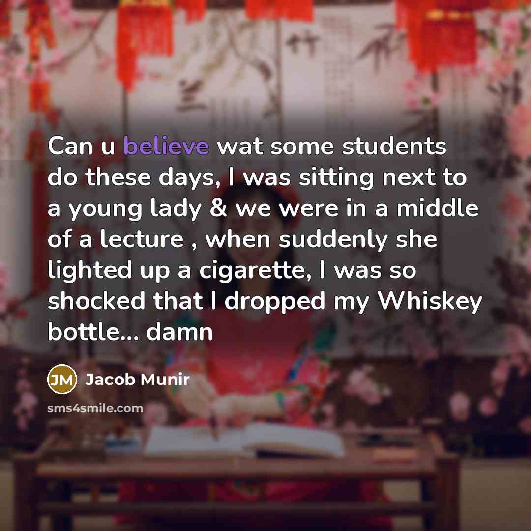 “Can u believe wat some students do these days, I was sitting next to a young lady & we were in a middle of a lecture , when suddenly she lighted up a cigarette, I was so shocked that I dropped my Whiskey bottle... damn” quote by Jacob Munir