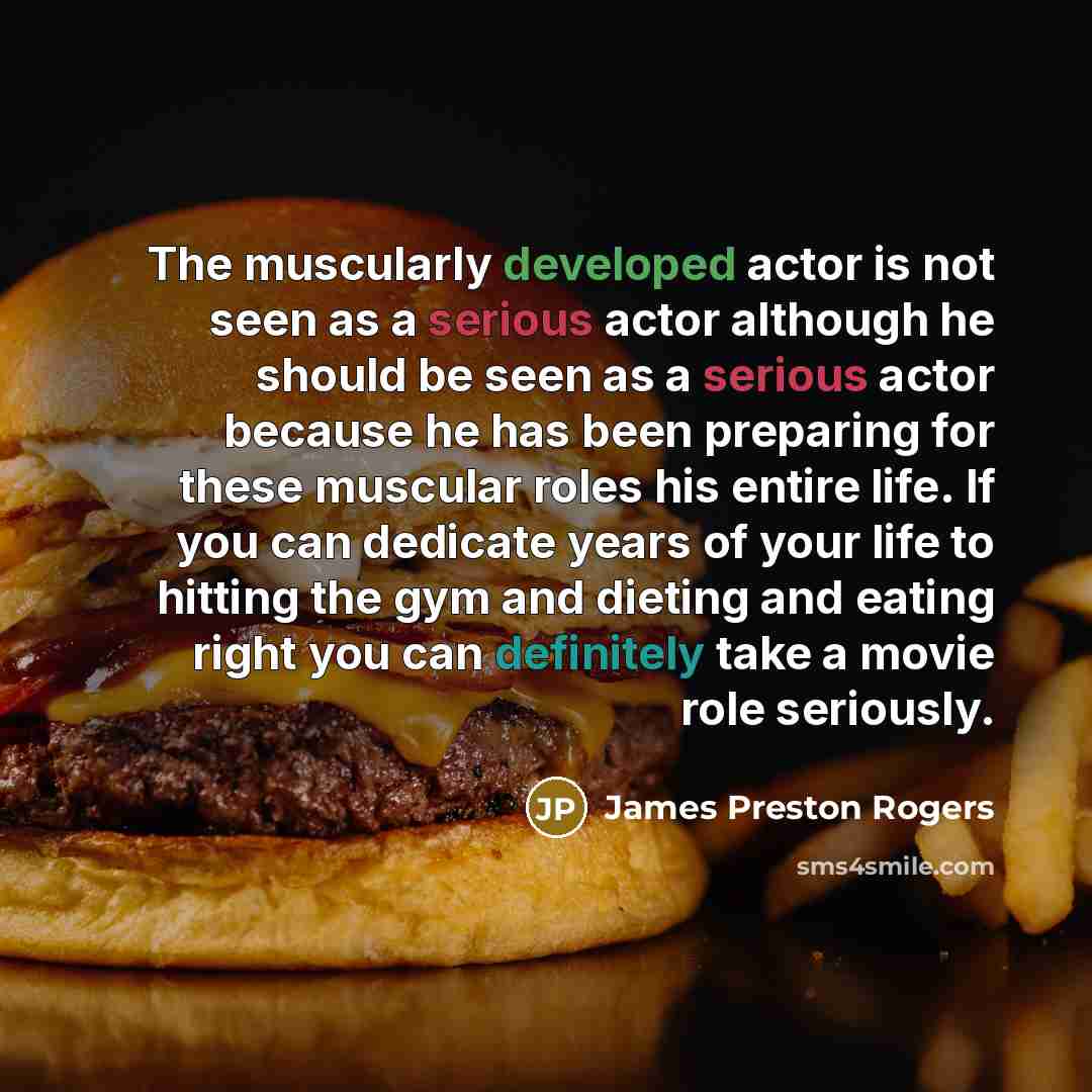 “The muscularly developed actor is not seen as a serious actor although he should be seen as a serious actor because he has been preparing for these muscular roles his entire life. If you can dedicate years of your life to hitting the gym and dieting and eating right you can definitely take a movie…” quote by James Preston Rogers