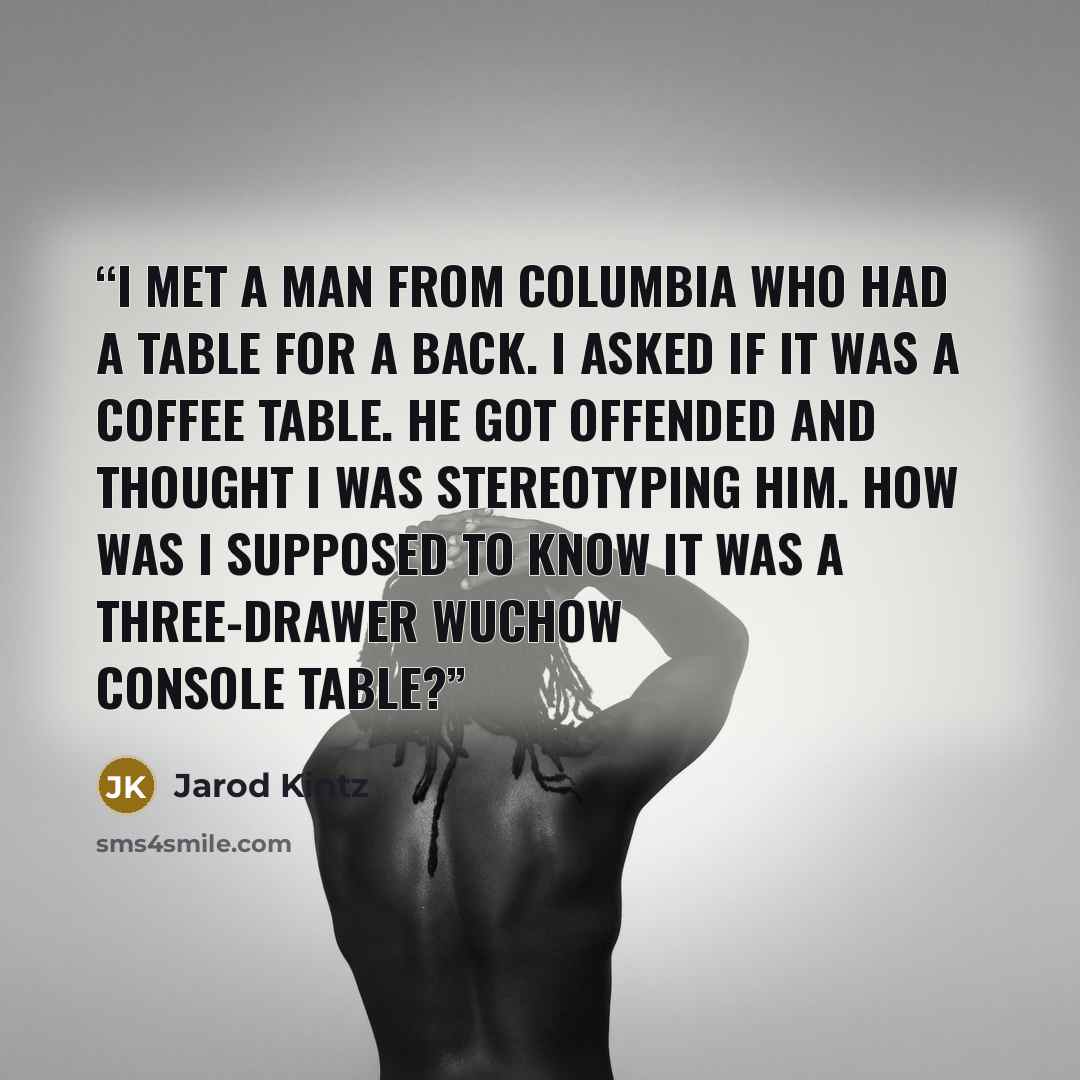 “I met a man from Columbia who had a table for a back. I asked if it was a coffee table. He got offended and thought I was stereotyping him. How was I supposed to know it was a Three-drawer Wuchow Console Table?” quote by Jarod Kintz