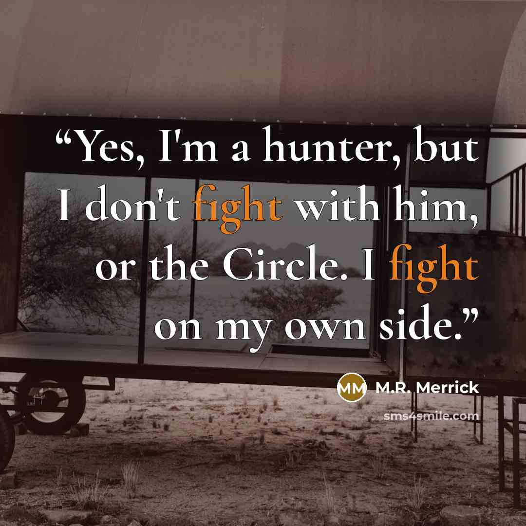 “Yes, I'm a hunter, but I don't fight with him, or the Circle. I fight on my own side.” quote by M.R. Merrick