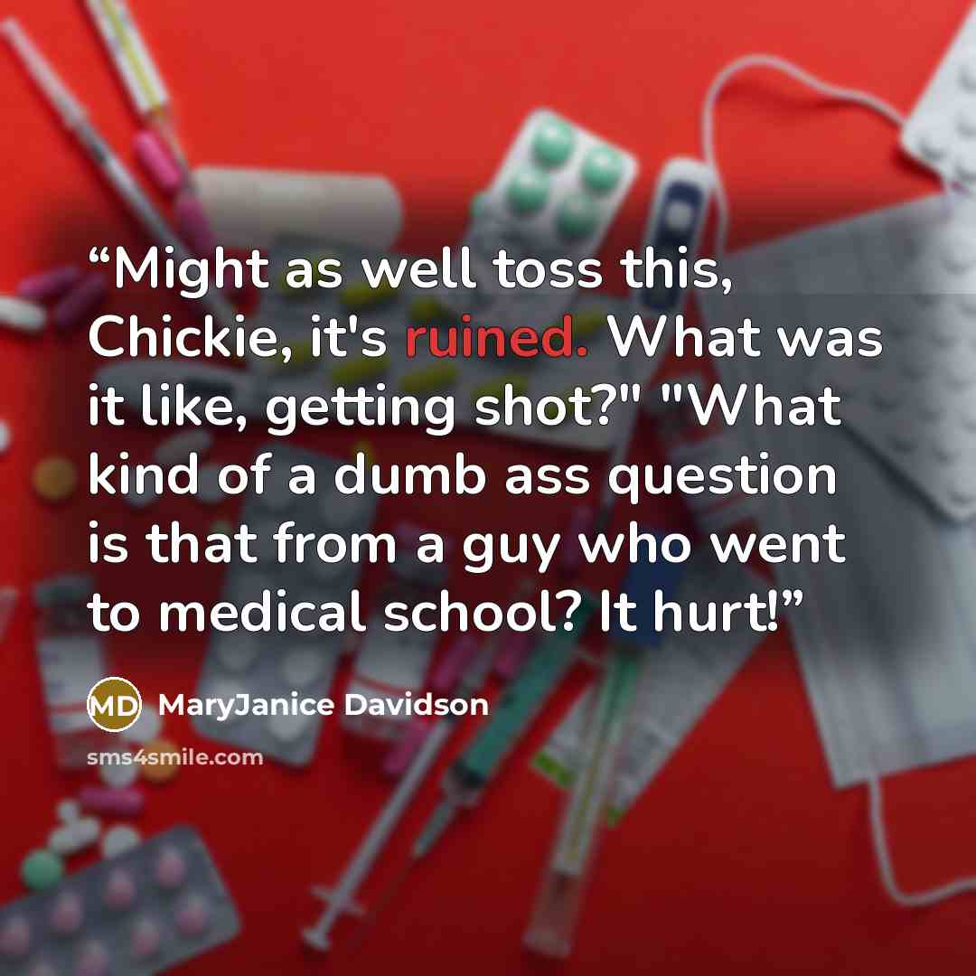 “Might as well toss this, Chickie, it's ruined. What was it like, getting shot?" "What kind of a dumb ass question is that from a guy who went to medical school? It hurt!” quote by MaryJanice Davidson