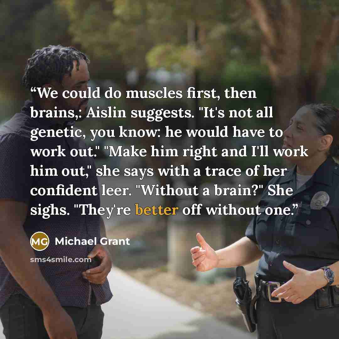 “We could do muscles first, then brains,: Aislin suggests. "It's not all genetic, you know: he would have to work out." "Make him right and I'll work him out," she says with a trace of her confident leer. "Without a brain?" She sighs. "They're better off without one.” quote by Michael Grant