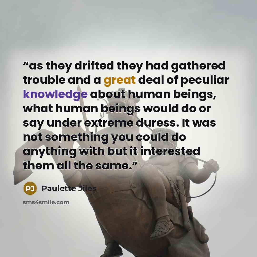 “as they drifted they had gathered trouble and a great deal of peculiar knowledge about human beings, what human beings would do or say under extreme duress. It was not something you could do anything with but it interested them all the same.” quote by Paulette Jiles