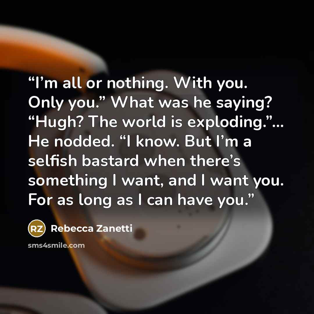 “I’m all or nothing. With you. Only you.” What was he saying? “Hugh? The world is exploding.”… He nodded. “I know. But I’m a selfish bastard when there’s something I want, and I want you. For as long as I can have you.” quote by Rebecca Zanetti