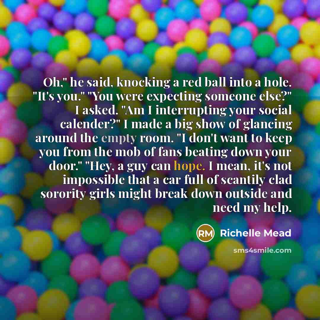 “Oh," he said, knocking a red ball into a hole. "It's you." "You were expecting someone else?" I asked. "Am I interrupting your social calender?" I made a big show of glancing around the empty room. "I don't want to keep you from the mob of fans beating down your door." "Hey, a guy can hope. I…” quote by Richelle Mead