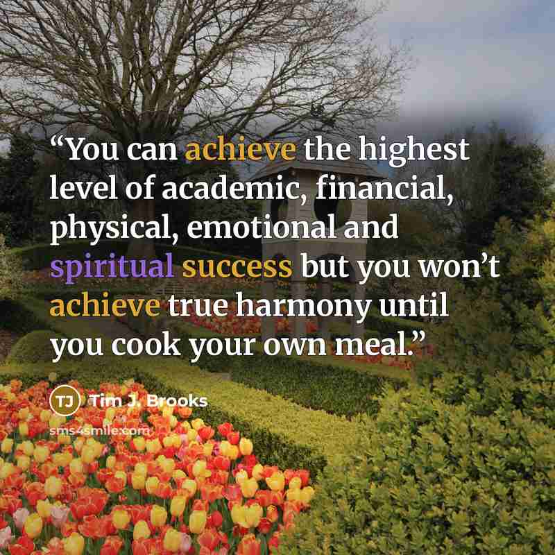 “You can achieve the highest level of academic, financial, physical, emotional and spiritual success but you won’t achieve true harmony until you cook your own meal.” quote by Tim J. Brooks