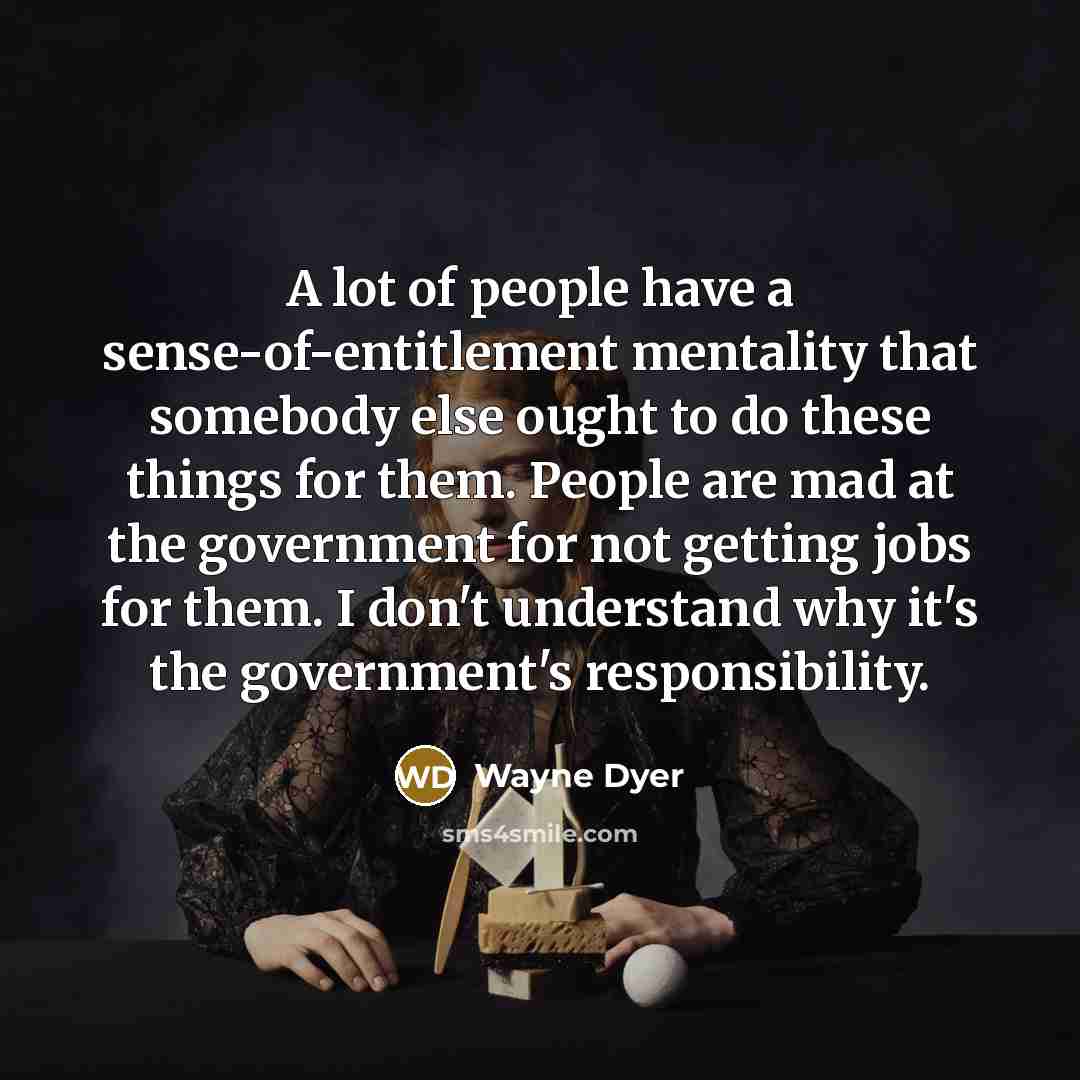 “A lot of people have a sense-of-entitlement mentality that somebody else ought to do these things for them. People are mad at the government for not getting jobs for them. I don't understand why it's the government's responsibility.” quote by Wayne Dyer