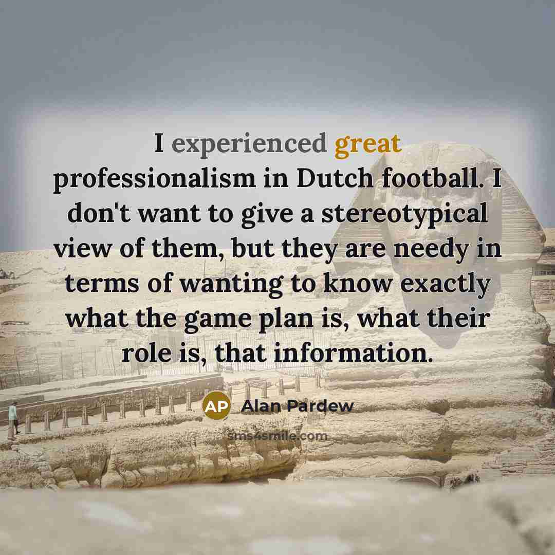 “I experienced great professionalism in Dutch football. I don't want to give a stereotypical view of them, but they are needy in terms of wanting to know exactly what the game plan is, what their role is, that information.” quote by Alan Pardew
