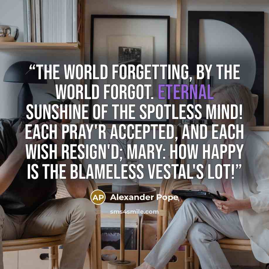 “The world forgetting, by the world forgot. Eternal sunshine of the spotless mind! Each pray'r accepted, and each wish resign'd; Mary: How happy is the blameless vestal's lot!” quote by Alexander Pope