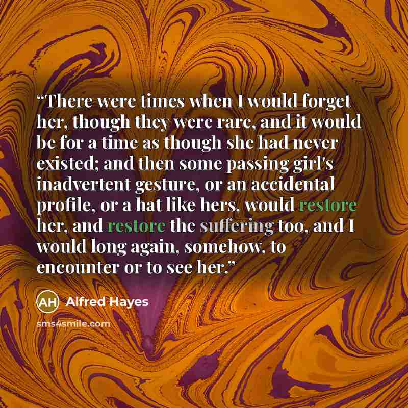 “There were times when I would forget her, though they were rare, and it would be for a time as though she had never existed; and then some passing girl's inadvertent gesture, or an accidental profile, or a hat like hers, would restore her, and restore the suffering too, and I would long again…” quote by Alfred Hayes