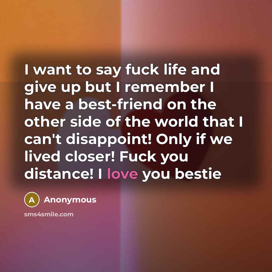 “I want to say fuck life and give up but I remember I have a best-friend on the other side of the world that I can't disappoint! Only if we lived closer! Fuck you distance! I love you bestie” quote by Anonymous