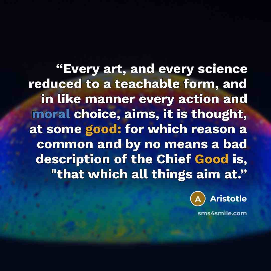 “Every art, and every science reduced to a teachable form, and in like manner every action and moral choice, aims, it is thought, at some good: for which reason a common and by no means a bad description of the Chief Good is, "that which all things aim at.” quote by Aristotle