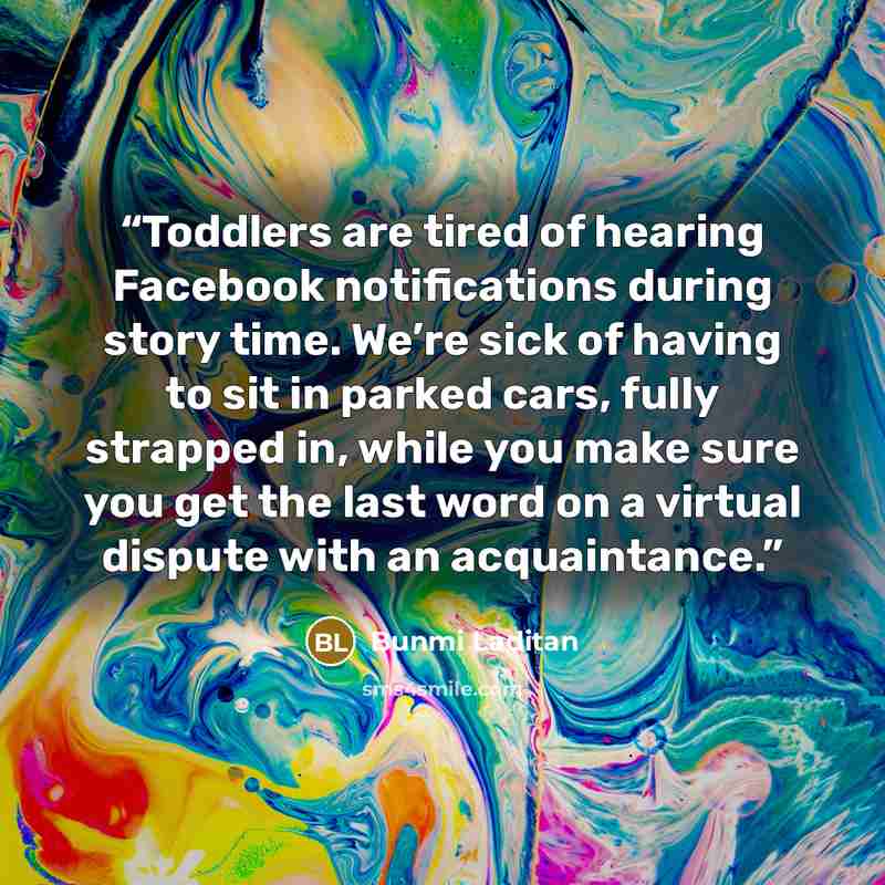 “Toddlers are tired of hearing Facebook notifications during story time. We’re sick of having to sit in parked cars, fully strapped in, while you make sure you get the last word on a virtual dispute with an acquaintance.” quote by Bunmi Laditan