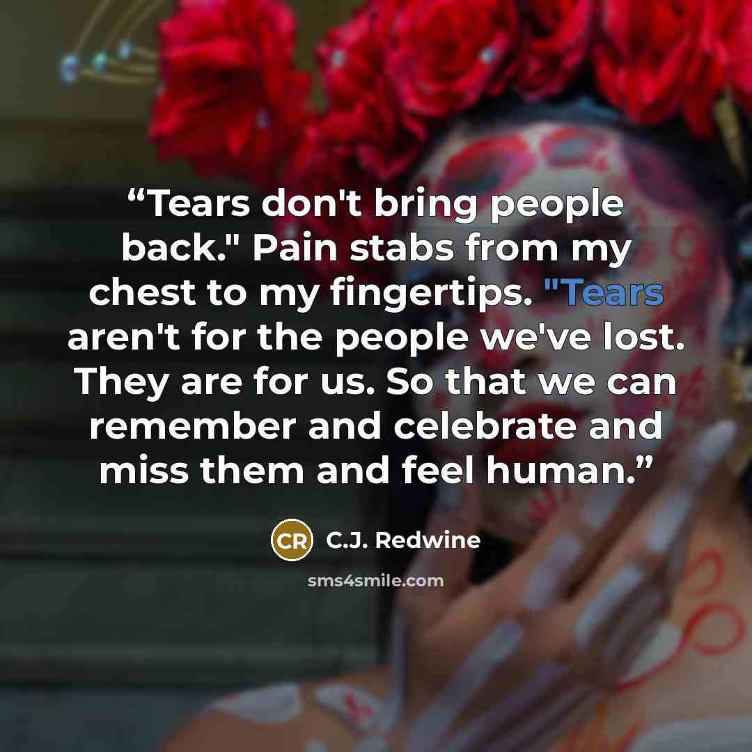 “Tears don't bring people back." Pain stabs from my chest to my fingertips. "Tears aren't for the people we've lost. They are for us. So that we can remember and celebrate and miss them and feel human.” quote by C.J. Redwine