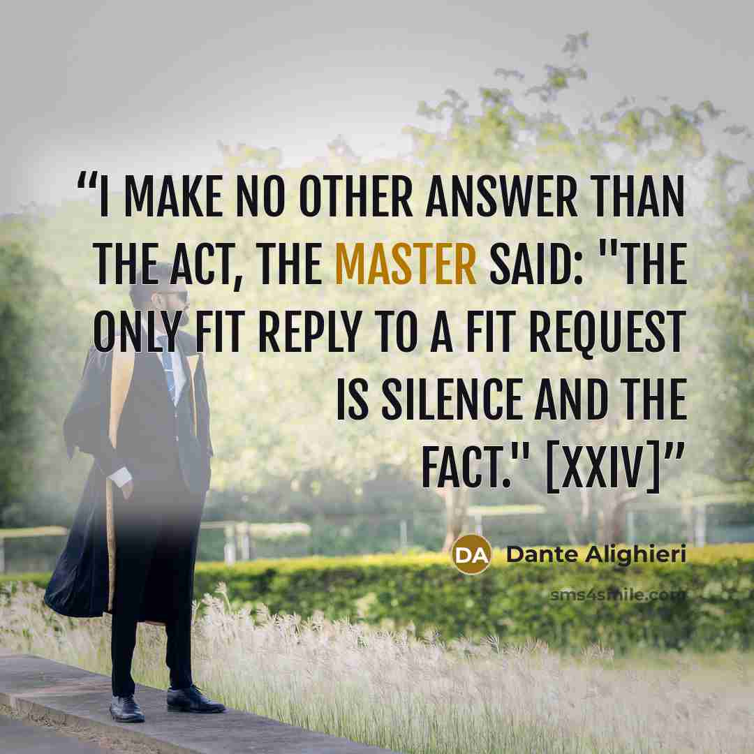 “I make no other answer than the act, the Master said: "The only fit reply to a fit request is silence and the fact." [XXIV]” quote by Dante Alighieri