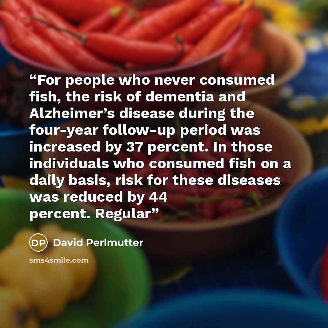 “For people who never consumed fish, the risk of dementia and Alzheimer’s disease during the four-year follow-up period was increased by 37 percent. In those individuals who consumed fish on a daily basis, risk for these diseases was reduced by 44 percent. Regular” quote by David Perlmutter