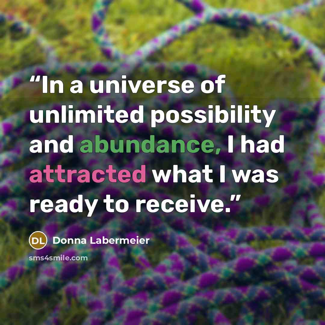 “In a universe of unlimited possibility and abundance, I had attracted what I was ready to receive.” quote by Donna Labermeier