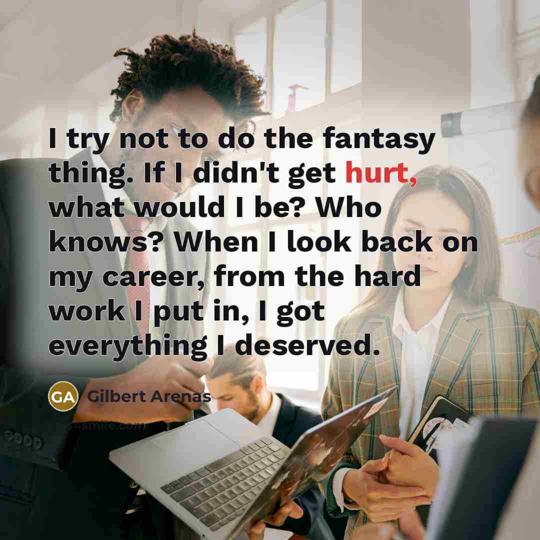 “I try not to do the fantasy thing. If I didn't get hurt, what would I be? Who knows? When I look back on my career, from the hard work I put in, I got everything I deserved.” quote by Gilbert Arenas