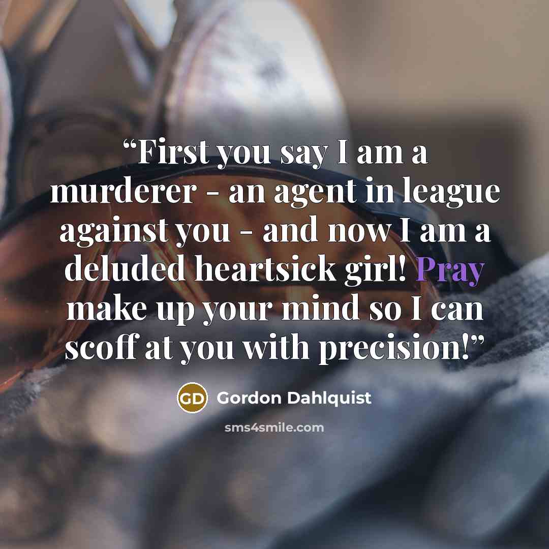 “First you say I am a murderer - an agent in league against you - and now I am a deluded heartsick girl! Pray make up your mind so I can scoff at you with precision!” quote by Gordon Dahlquist