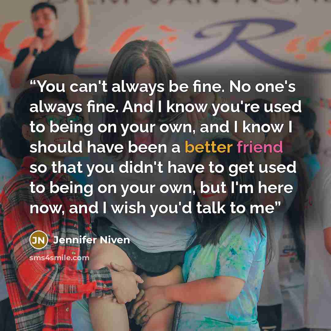 “You can't always be fine. No one's always fine. And I know you're used to being on your own, and I know I should have been a better friend so that you didn't have to get used to being on your own, but I'm here now, and I wish you'd talk to me” quote by Jennifer Niven