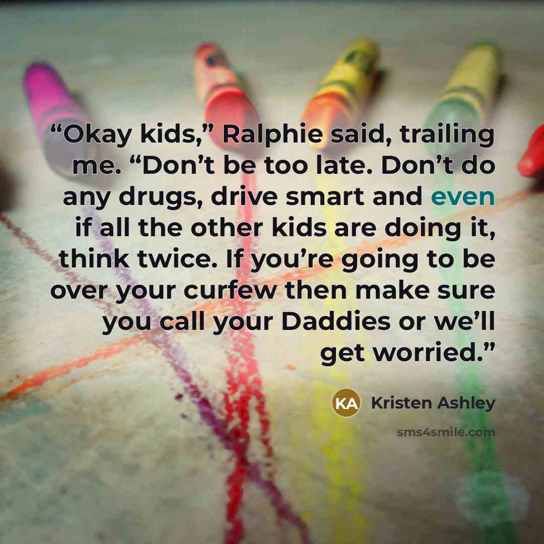 “Okay kids,” Ralphie said, trailing me. “Don’t be too late. Don’t do any drugs, drive smart and even if all the other kids are doing it, think twice. If you’re going to be over your curfew then make sure you call your Daddies or we’ll get worried.” quote by Kristen Ashley