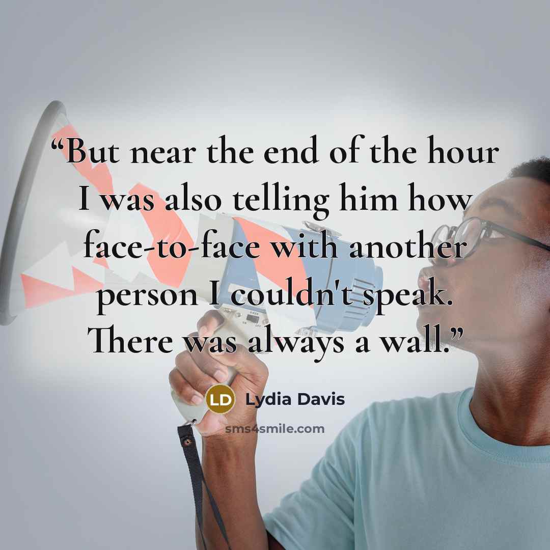 “But near the end of the hour I was also telling him how face-to-face with another person I couldn't speak. There was always a wall.” quote by Lydia Davis