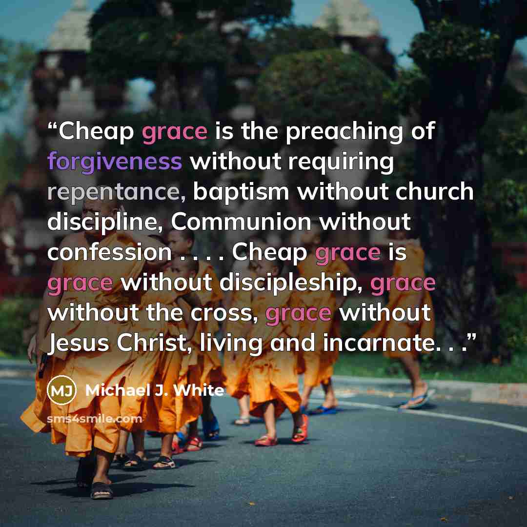 “Cheap grace is the preaching of forgiveness without requiring repentance, baptism without church discipline, Communion without confession . . . . Cheap grace is grace without discipleship, grace without the cross, grace without Jesus Christ, living and incarnate. . .” quote by Michael J. White