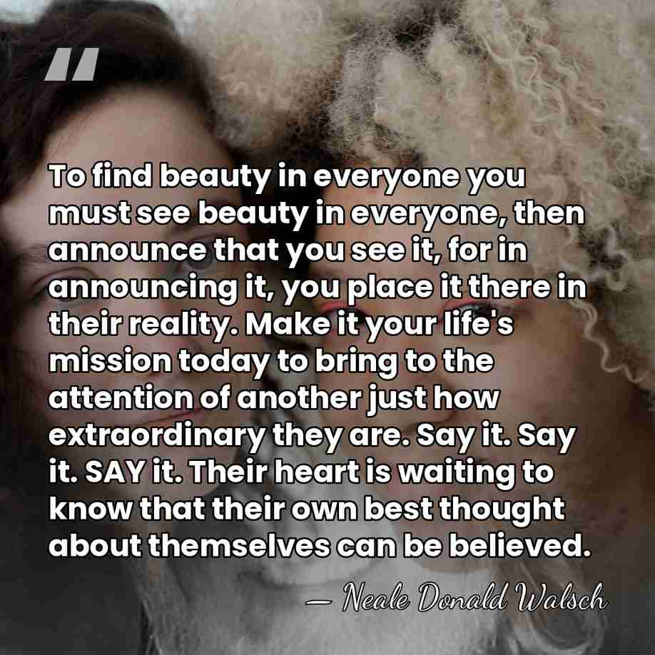 To find beauty in everyone you must see beauty in everyone, then&hellip; - Neale Donald Walsch