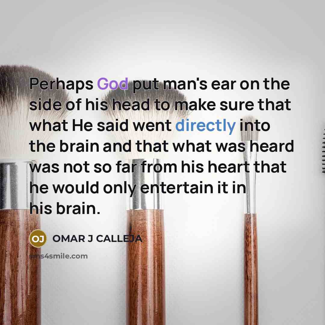 “Perhaps God put man's ear on the side of his head to make sure that what He said went directly into the brain and that what was heard was not so far from his heart that he would only entertain it in his brain.” quote by OMAR J CALLEJA