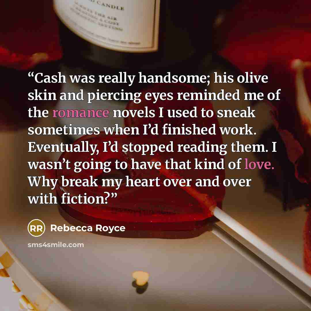 “Cash was really handsome; his olive skin and piercing eyes reminded me of the romance novels I used to sneak sometimes when I’d finished work. Eventually, I’d stopped reading them. I wasn’t going to have that kind of love. Why break my heart over and over with fiction?” quote by Rebecca Royce