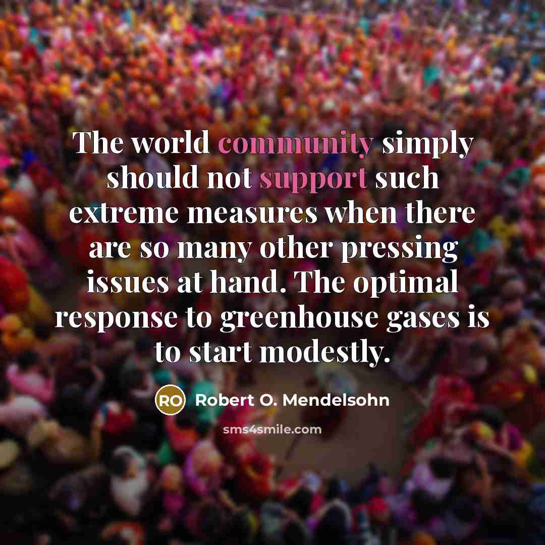 “The world community simply should not support such extreme measures when there are so many other pressing issues at hand. The optimal response to greenhouse gases is to start modestly.” quote by Robert O. Mendelsohn