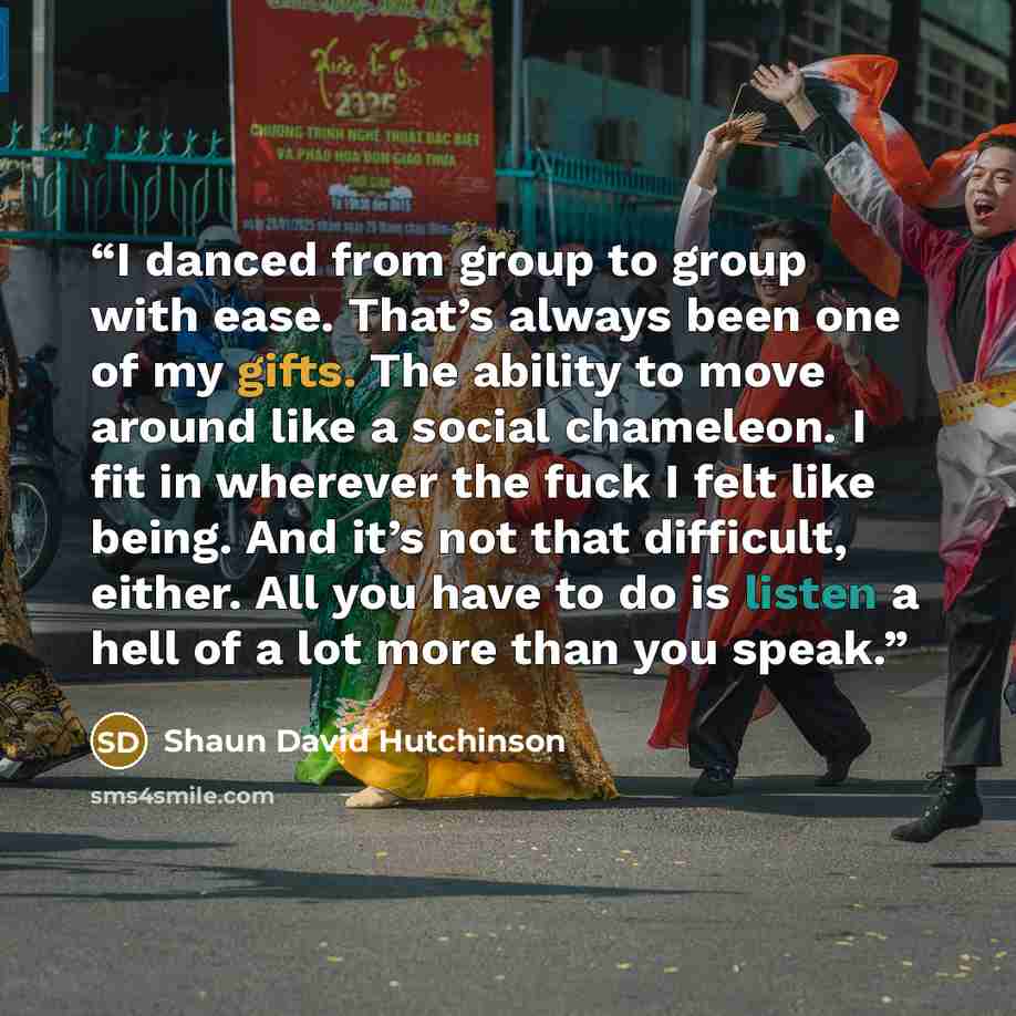 “I danced from group to group with ease. That’s always been one of my gifts. The ability to move around like a social chameleon. I fit in wherever the fuck I felt like being. And it’s not that difficult, either. All you have to do is listen a hell of a lot more than you speak.” quote by Shaun David Hutchinson