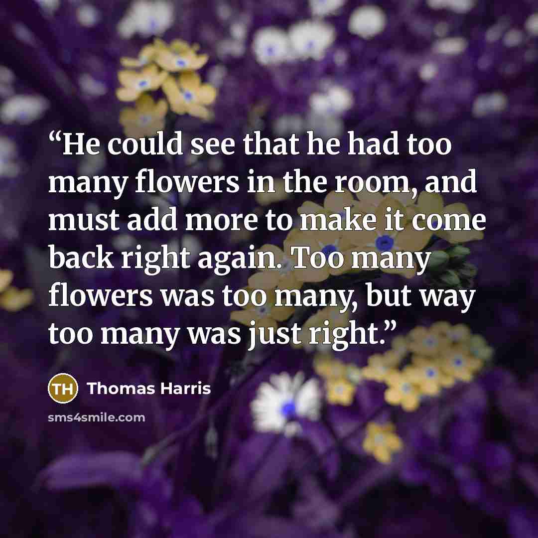 “He could see that he had too many flowers in the room, and must add more to make it come back right again. Too many flowers was too many, but way too many was just right.” quote by Thomas Harris