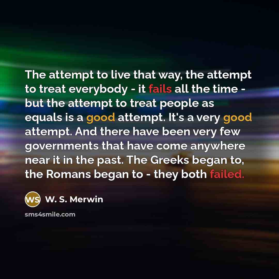 “The attempt to live that way, the attempt to treat everybody - it fails all the time - but the attempt to treat people as equals is a good attempt. It's a very good attempt. And there have been very few governments that have come anywhere near it in the past. The Greeks began to, the Romans began…” quote by W. S. Merwin