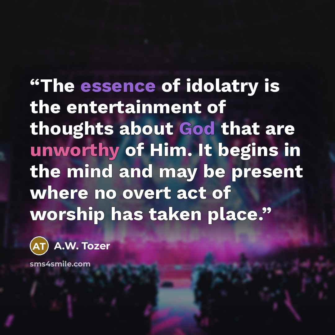 “The essence of idolatry is the entertainment of thoughts about God that are unworthy of Him. It begins in the mind and may be present where no overt act of worship has taken place.” quote by A.W. Tozer