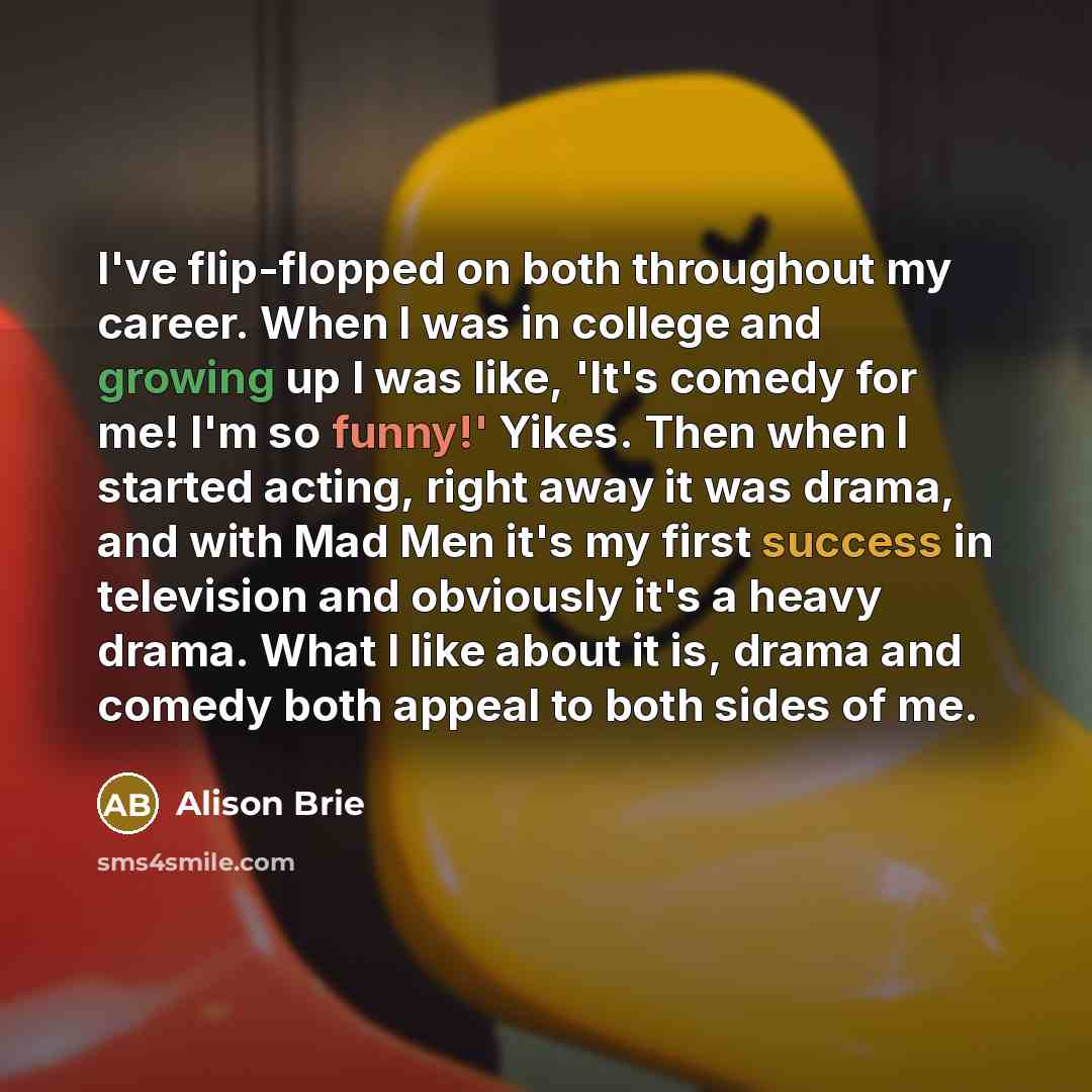 “I've flip-flopped on both throughout my career. When I was in college and growing up I was like, 'It's comedy for me! I'm so funny!' Yikes. Then when I started acting, right away it was drama, and with Mad Men it's my first success in television and obviously it's a heavy drama. What I like about…” quote by Alison Brie