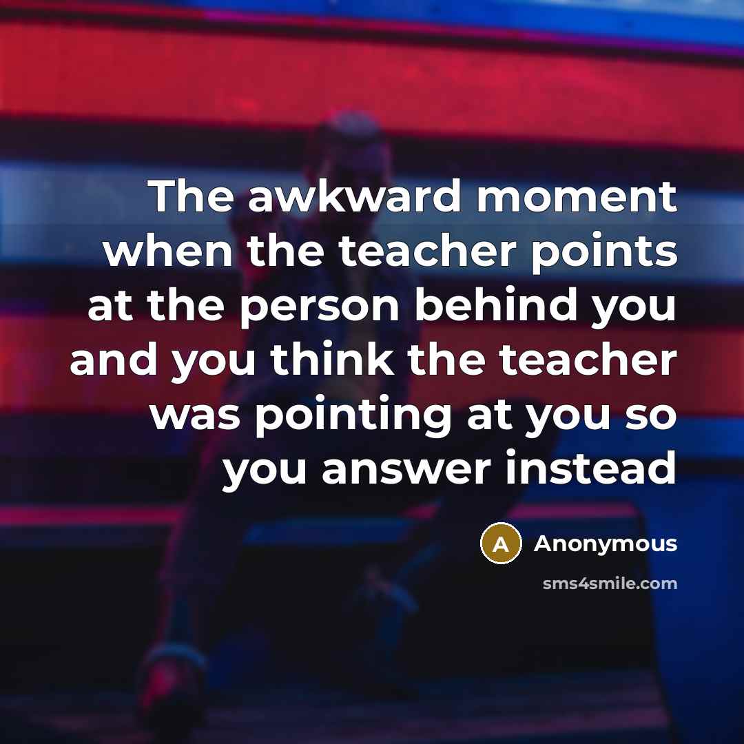 “The awkward moment when the teacher points at the person behind you and you think the teacher was pointing at you so you answer instead” quote by Anonymous