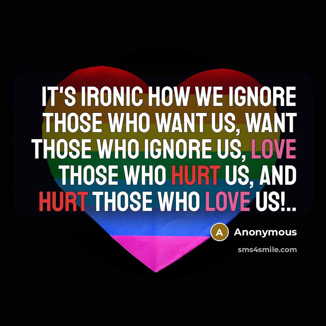 “It's ironic how we ignore those who want us, want those who ignore us, love those who hurt us, and hurt those who love us!..” quote by Anonymous