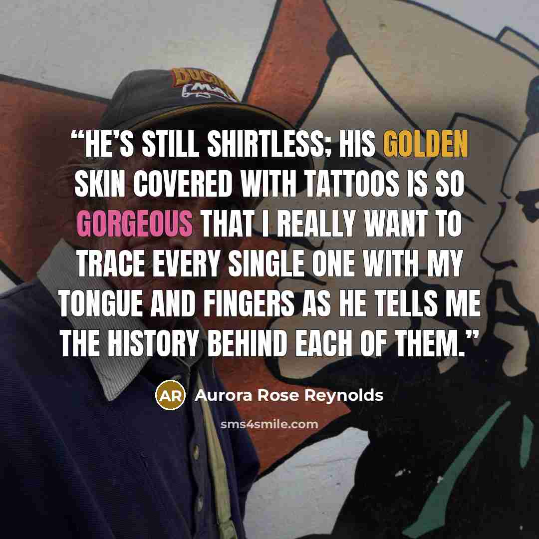 “He’s still shirtless; his golden skin covered with tattoos is so gorgeous that I really want to trace every single one with my tongue and fingers as he tells me the history behind each of them.” quote by Aurora Rose Reynolds