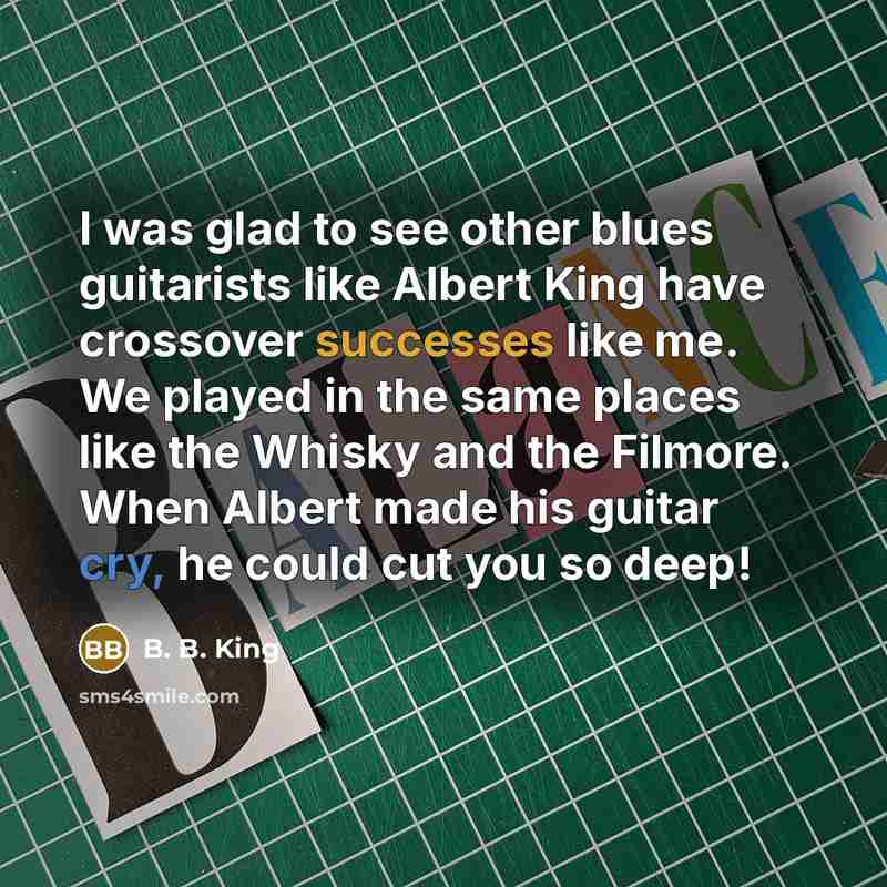 “I was glad to see other blues guitarists like Albert King have crossover successes like me. We played in the same places like the Whisky and the Filmore. When Albert made his guitar cry, he could cut you so deep!” quote by B. B. King