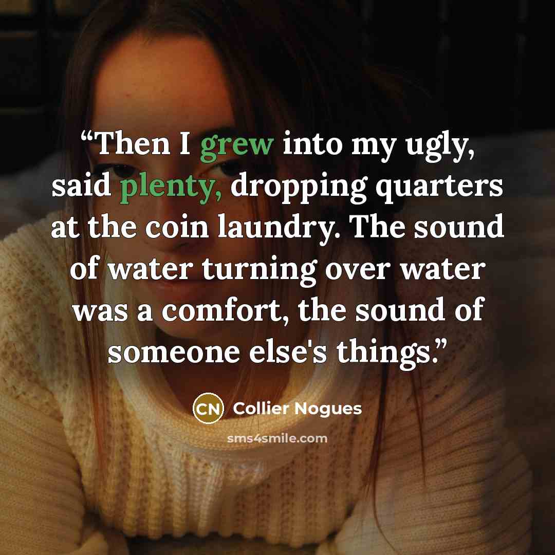 “Then I grew into my ugly, said plenty, dropping quarters at the coin laundry. The sound of water turning over water was a comfort, the sound of someone else's things.” quote by Collier Nogues