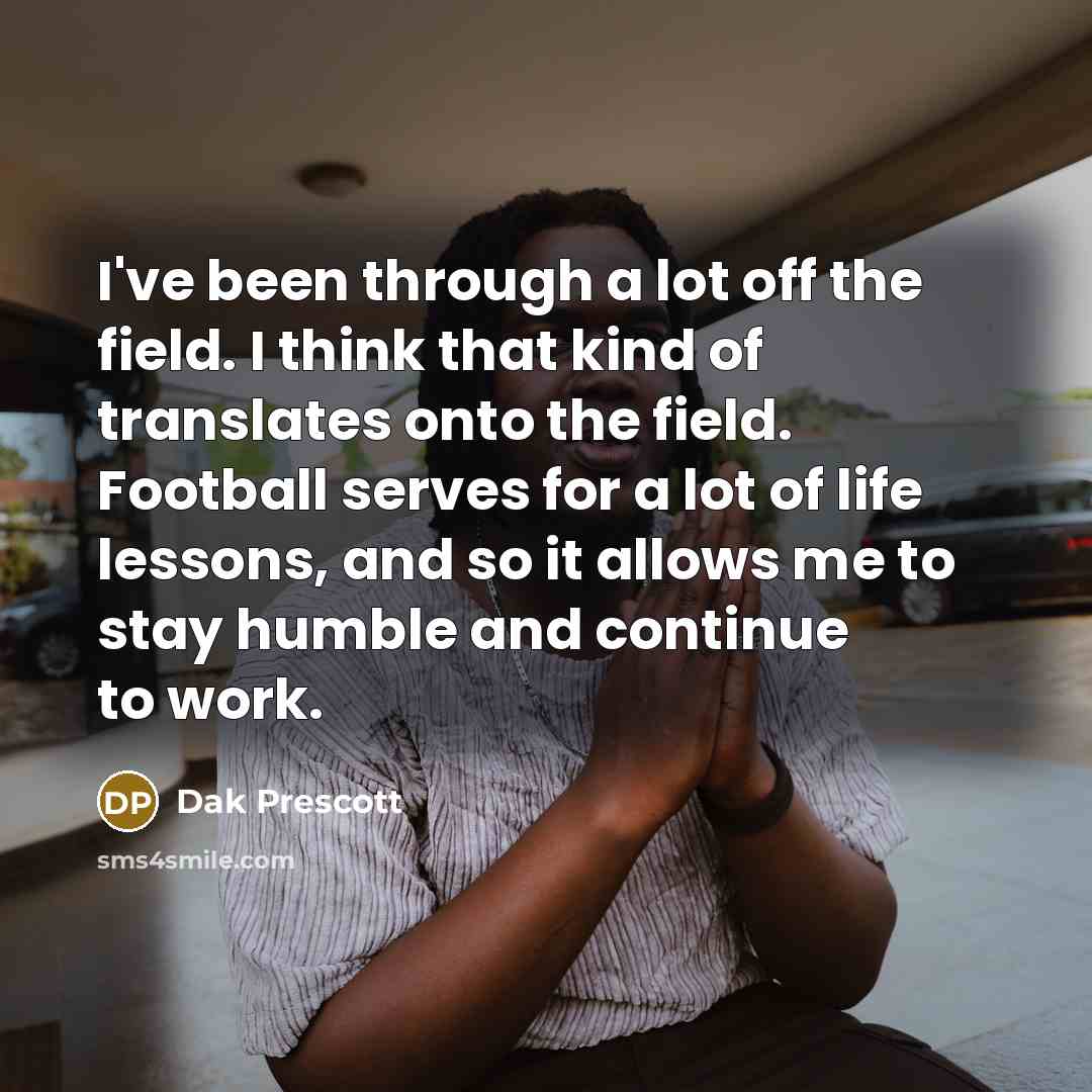 “I've been through a lot off the field. I think that kind of translates onto the field. Football serves for a lot of life lessons, and so it allows me to stay humble and continue to work.” quote by Dak Prescott