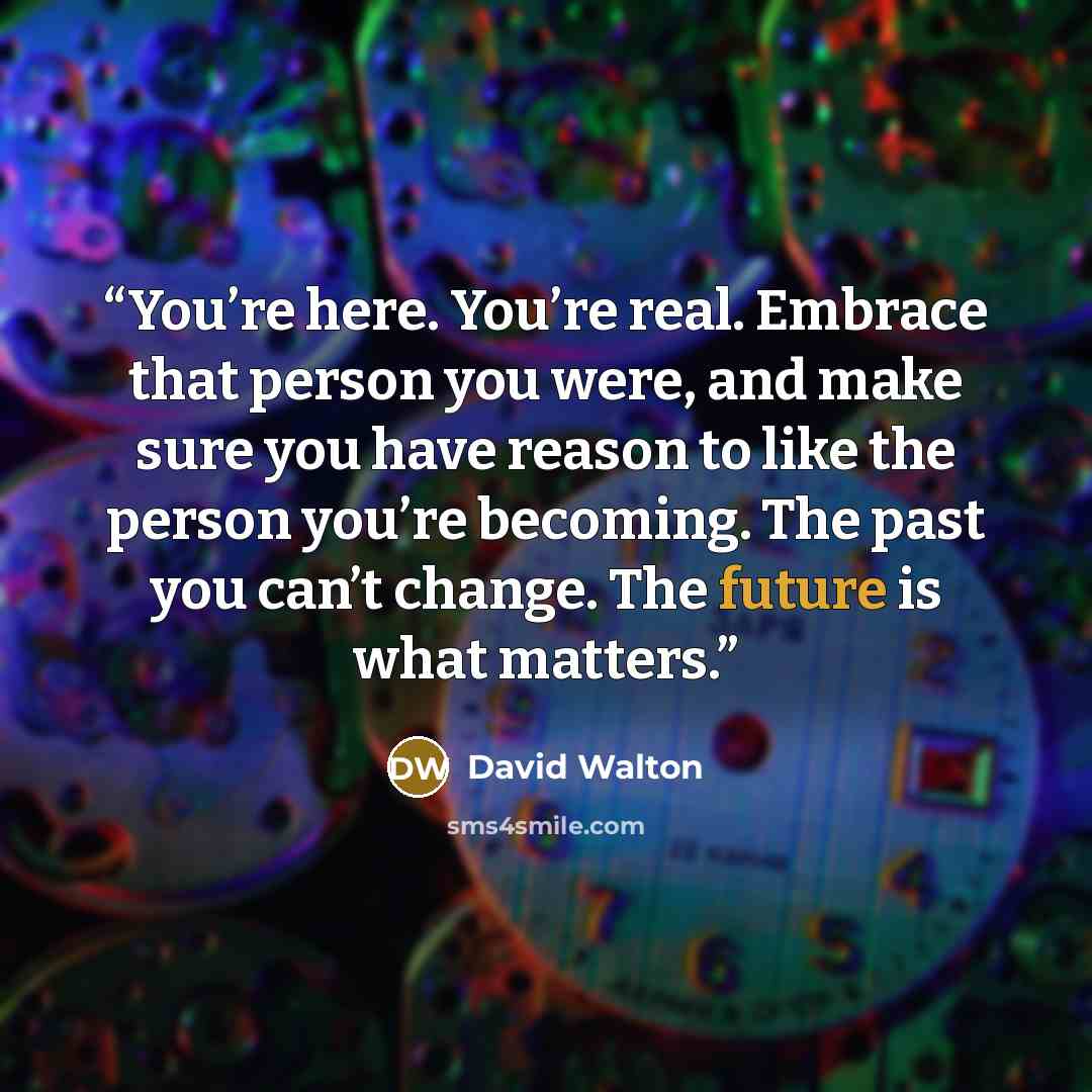 “You’re here. You’re real. Embrace that person you were, and make sure you have reason to like the person you’re becoming. The past you can’t change. The future is what matters.” quote by David Walton